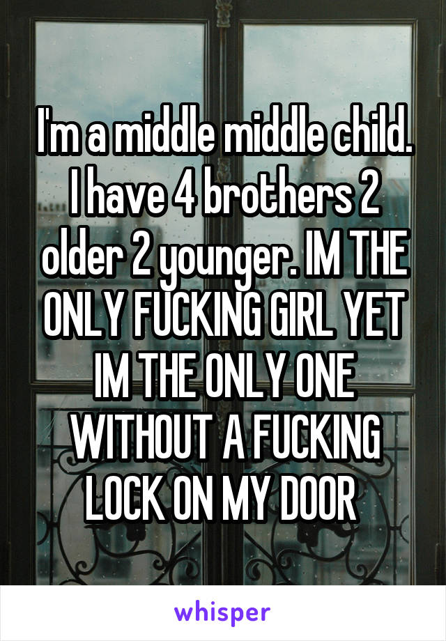 I'm a middle middle child. I have 4 brothers 2 older 2 younger. IM THE ONLY FUCKING GIRL YET IM THE ONLY ONE WITHOUT A FUCKING LOCK ON MY DOOR 