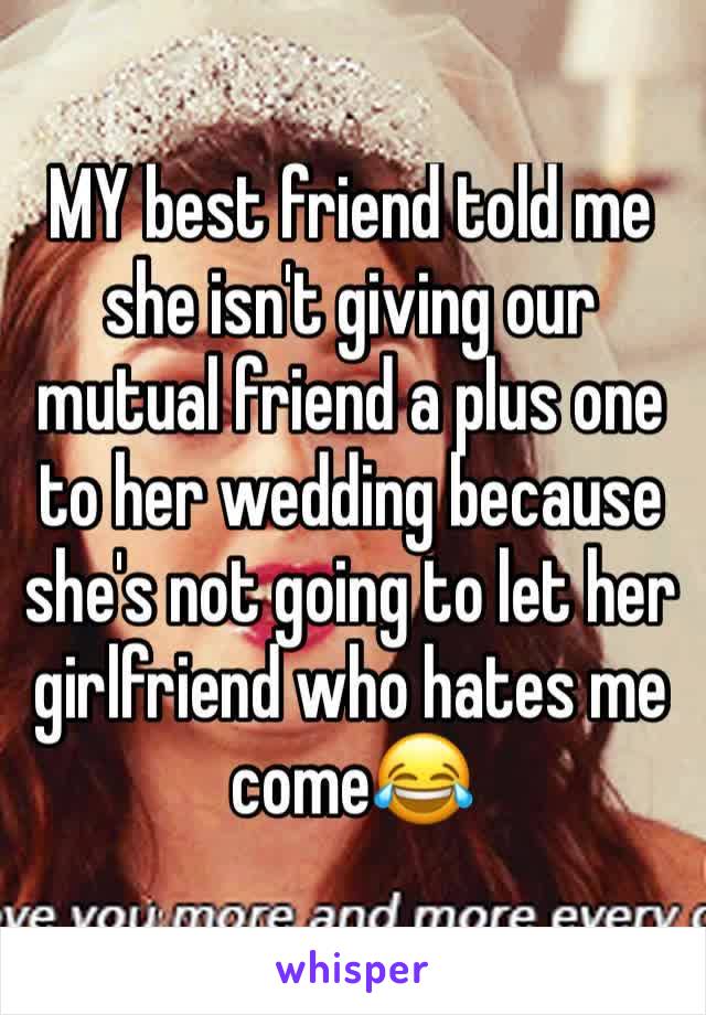 MY best friend told me she isn't giving our mutual friend a plus one to her wedding because she's not going to let her girlfriend who hates me come😂