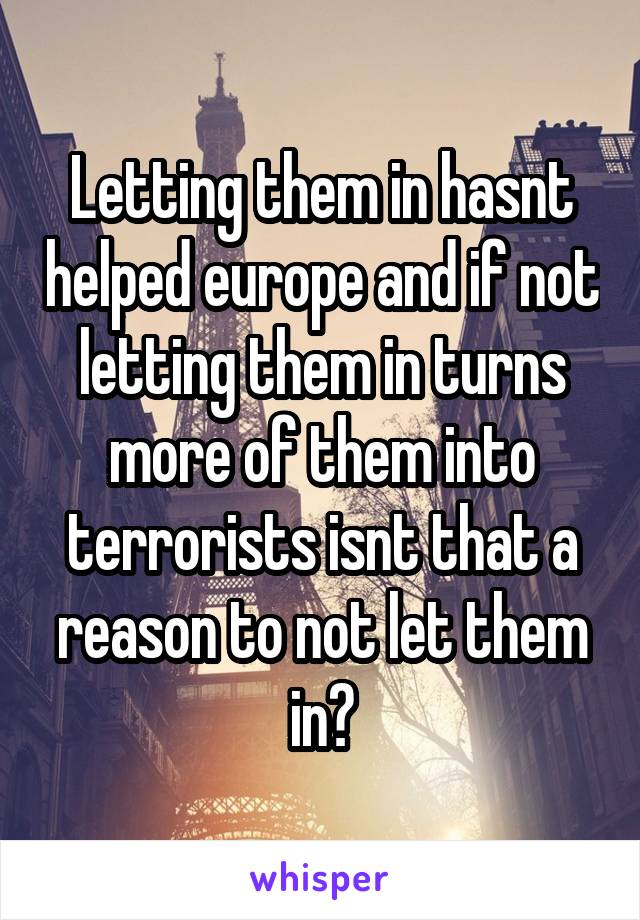 Letting them in hasnt helped europe and if not letting them in turns more of them into terrorists isnt that a reason to not let them in?