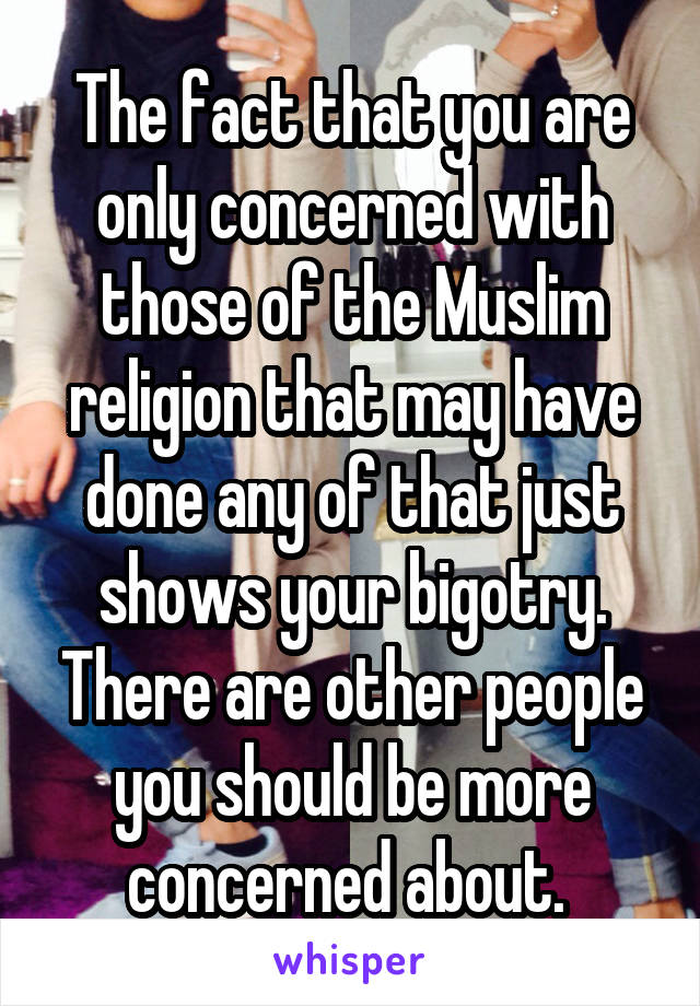 The fact that you are only concerned with those of the Muslim religion that may have done any of that just shows your bigotry. There are other people you should be more concerned about. 