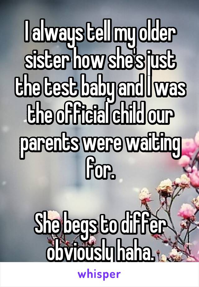 I always tell my older sister how she's just the test baby and I was the official child our parents were waiting for.

She begs to differ obviously haha.