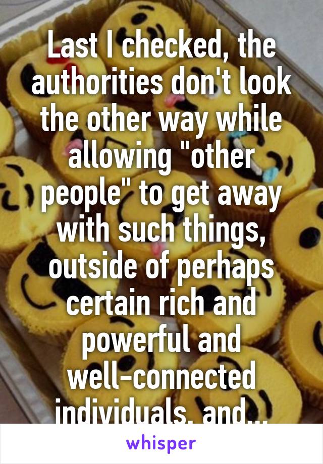 Last I checked, the authorities don't look the other way while allowing "other people" to get away with such things, outside of perhaps certain rich and powerful and well-connected individuals, and...