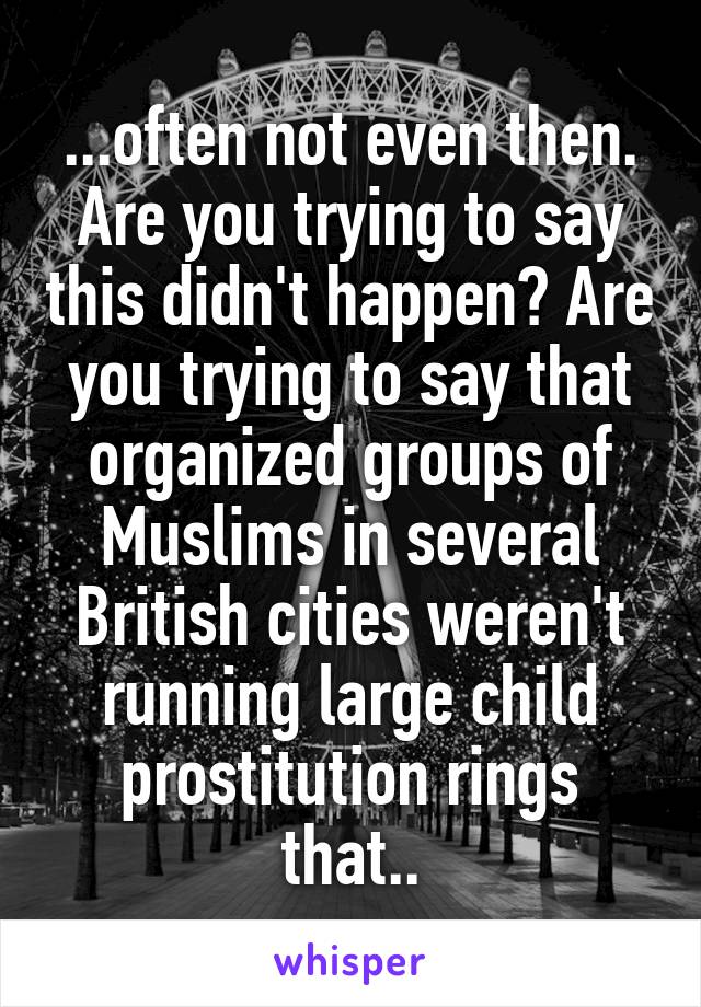 ...often not even then. Are you trying to say this didn't happen? Are you trying to say that organized groups of Muslims in several British cities weren't running large child prostitution rings that..