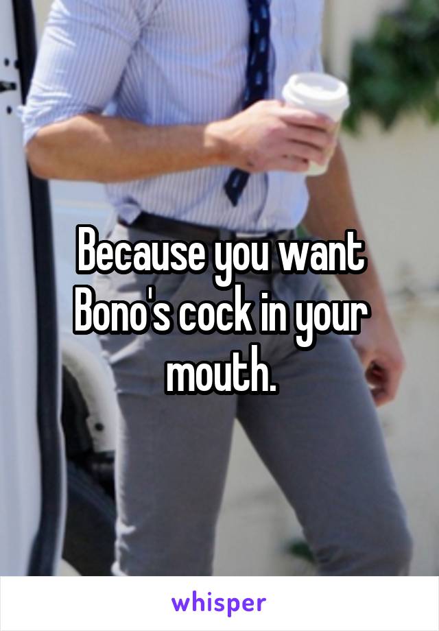 Because you want Bono's cock in your mouth.