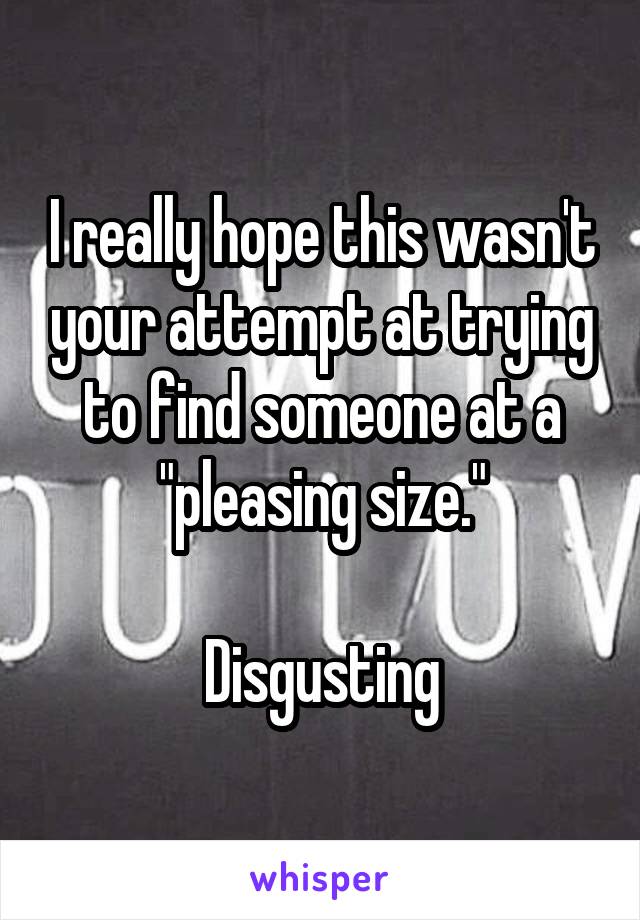 I really hope this wasn't your attempt at trying to find someone at a "pleasing size."

Disgusting