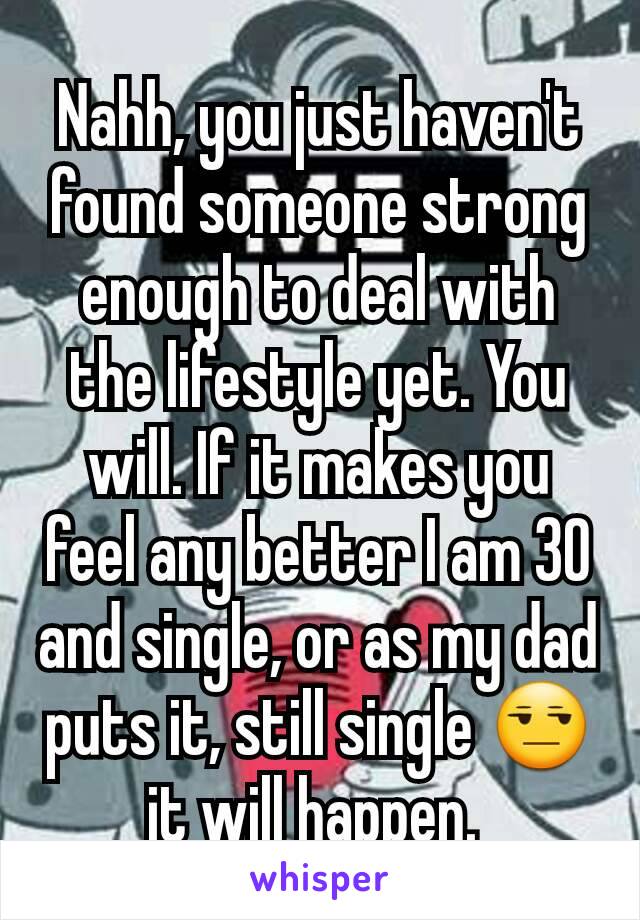 Nahh, you just haven't found someone strong enough to deal with the lifestyle yet. You will. If it makes you feel any better I am 30 and single, or as my dad puts it, still single 😒 it will happen. 
