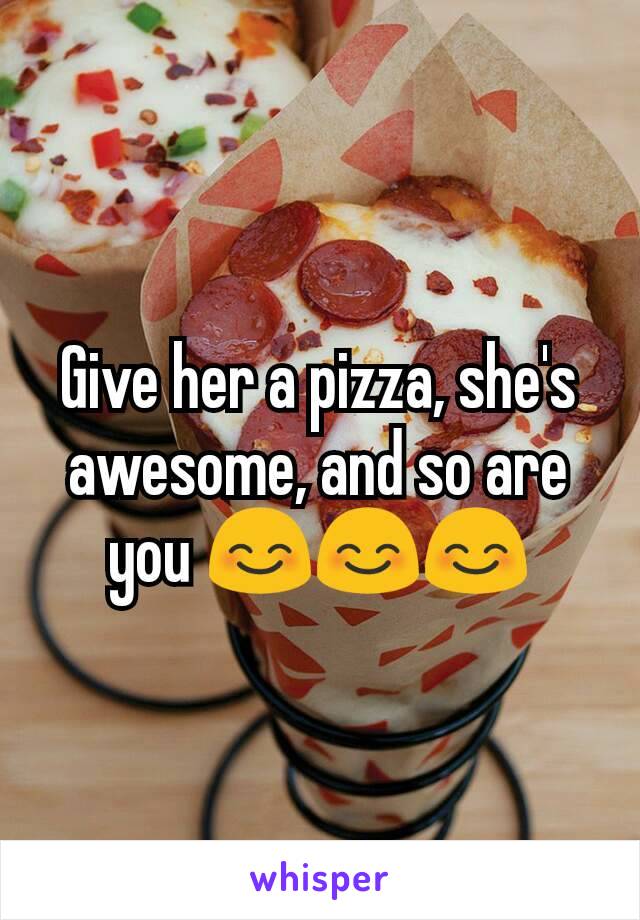 Give her a pizza, she's awesome, and so are you 😊😊😊