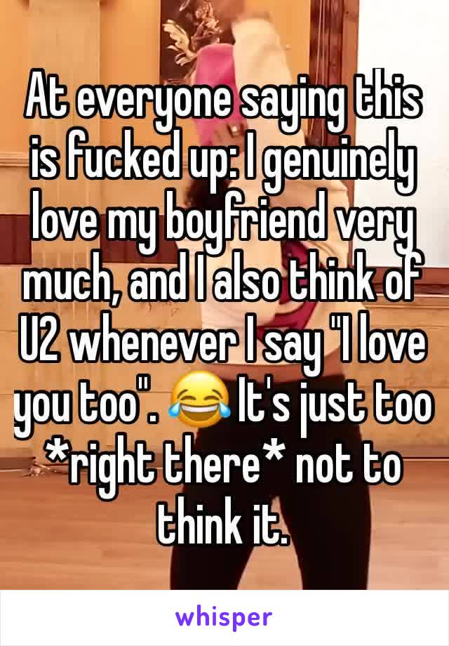 At everyone saying this is fucked up: I genuinely love my boyfriend very much, and I also think of U2 whenever I say "I love you too". 😂 It's just too *right there* not to think it.