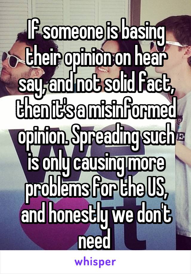 If someone is basing their opinion on hear say, and not solid fact, then it's a misinformed opinion. Spreading such is only causing more problems for the US, and honestly we don't need 