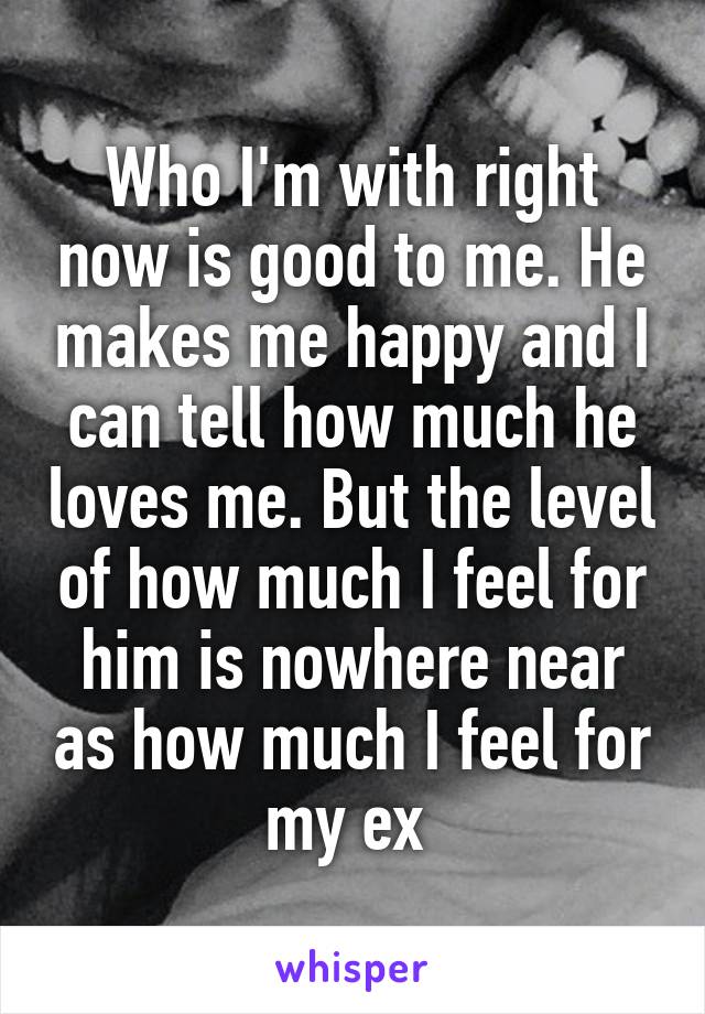 Who I'm with right now is good to me. He makes me happy and I can tell how much he loves me. But the level of how much I feel for him is nowhere near as how much I feel for my ex 