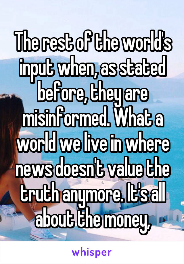 The rest of the world's input when, as stated before, they are misinformed. What a world we live in where news doesn't value the truth anymore. It's all about the money,