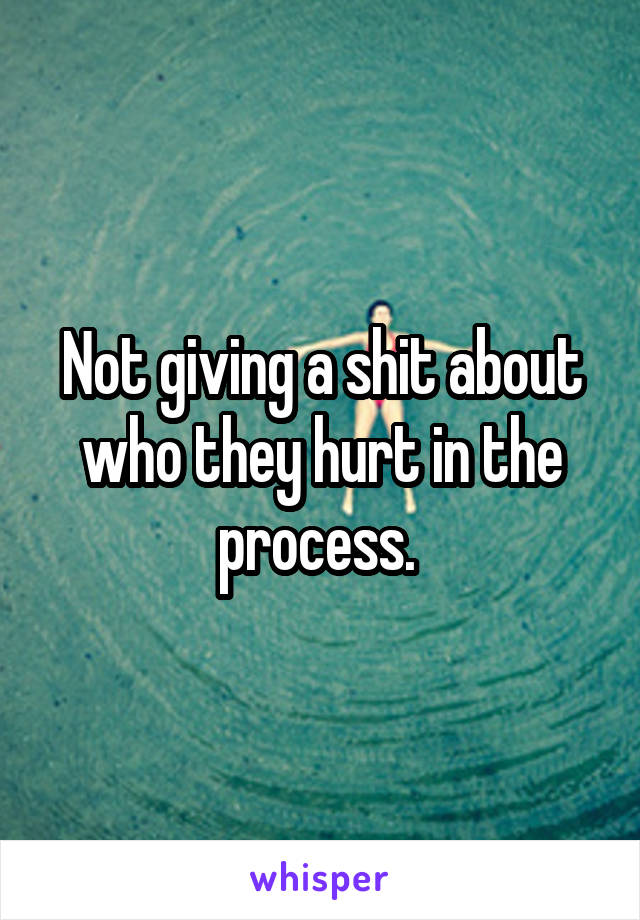 Not giving a shit about who they hurt in the process. 