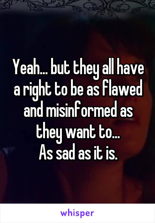 Yeah... but they all have a right to be as flawed and misinformed as they want to...
As sad as it is.