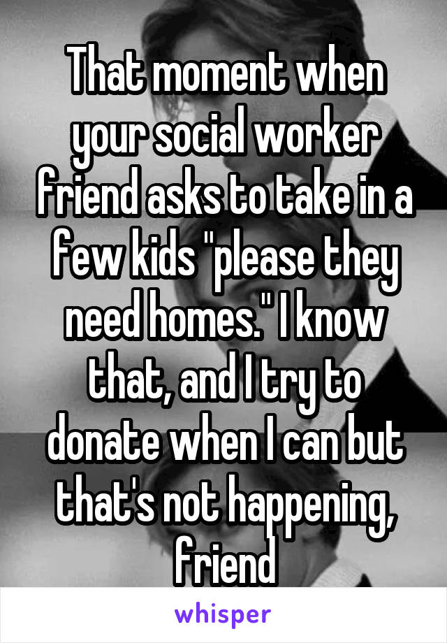 That moment when your social worker friend asks to take in a few kids "please they need homes." I know that, and I try to donate when I can but that's not happening, friend