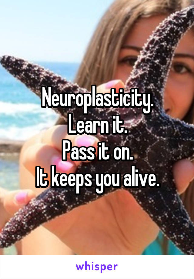 Neuroplasticity.
Learn it.
Pass it on.
It keeps you alive.