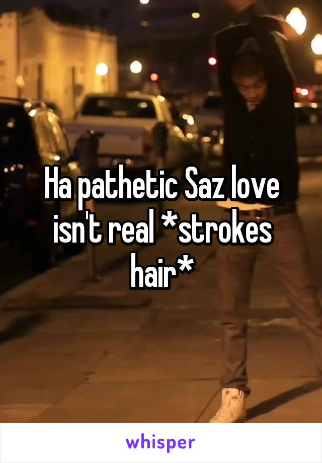 Ha pathetic Saz love isn't real *strokes hair*