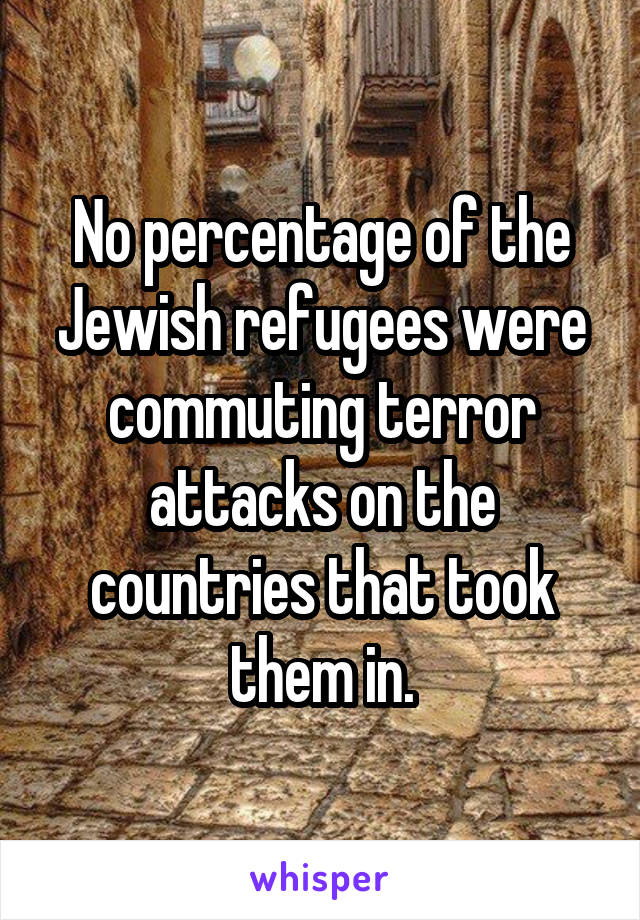 No percentage of the Jewish refugees were commuting terror attacks on the countries that took them in.