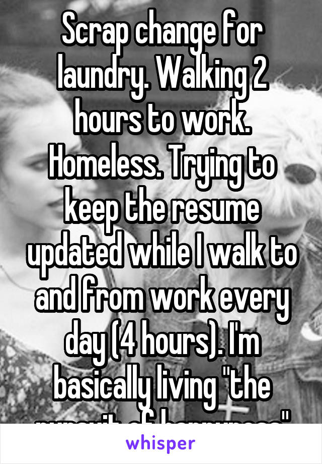 Scrap change for laundry. Walking 2 hours to work. Homeless. Trying to keep the resume updated while I walk to and from work every day (4 hours). I'm basically living "the pursuit of happyness"