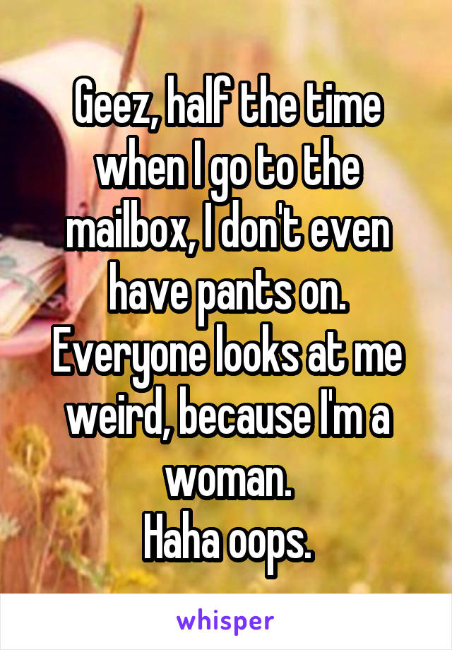 Geez, half the time when I go to the mailbox, I don't even have pants on. Everyone looks at me weird, because I'm a woman.
Haha oops.