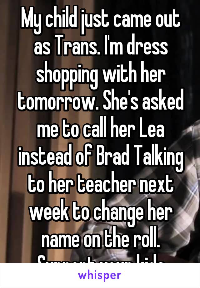 My child just came out as Trans. I'm dress shopping with her tomorrow. She's asked me to call her Lea instead of Brad Talking to her teacher next week to change her name on the roll. Support your kids