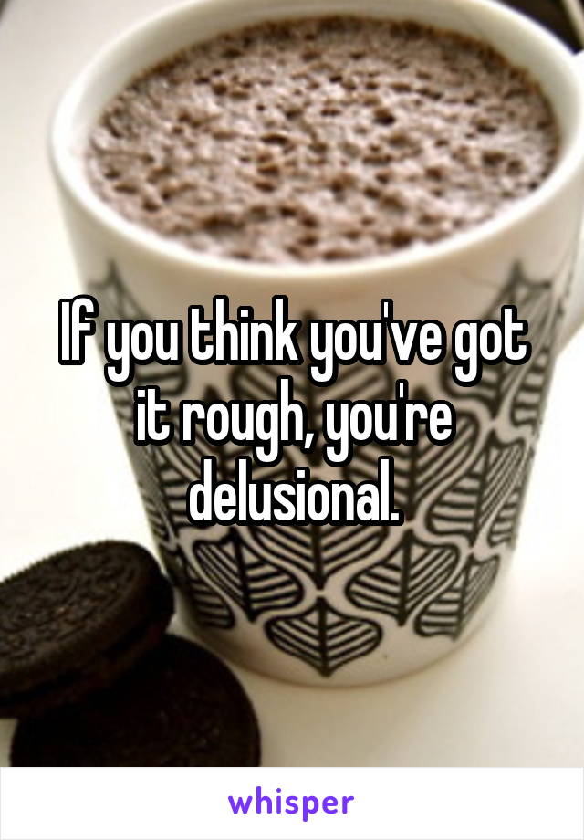 If you think you've got it rough, you're delusional.