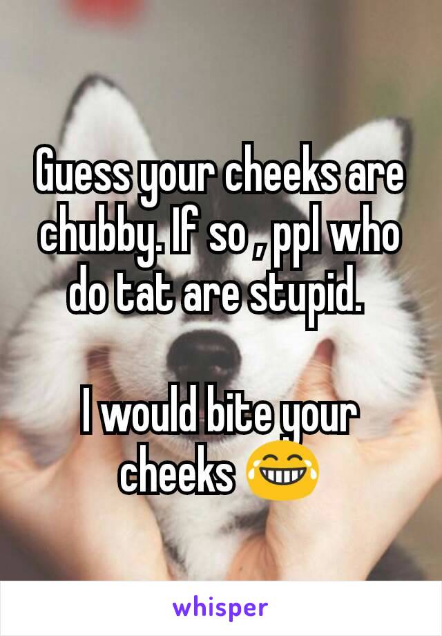 Guess your cheeks are chubby. If so , ppl who do tat are stupid. 

I would bite your cheeks 😂