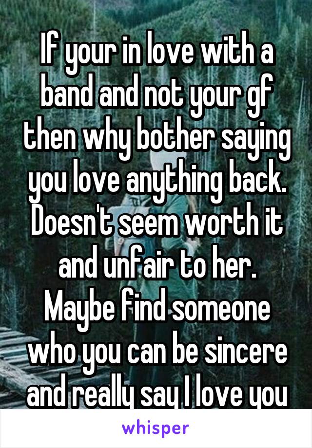 If your in love with a band and not your gf then why bother saying you love anything back. Doesn't seem worth it and unfair to her. Maybe find someone who you can be sincere and really say I love you