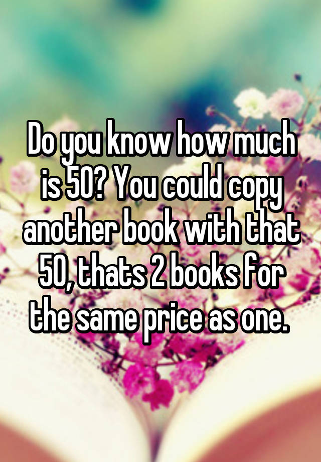 do-you-know-how-much-is-50-you-could-copy-another-book-with-that-50-thats-2-books-for-the-same