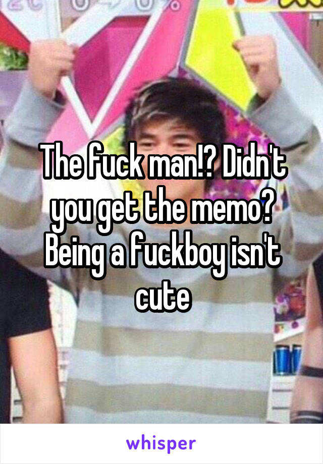 The fuck man!? Didn't you get the memo? Being a fuckboy isn't cute