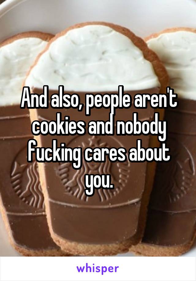 And also, people aren't cookies and nobody fucking cares about you.