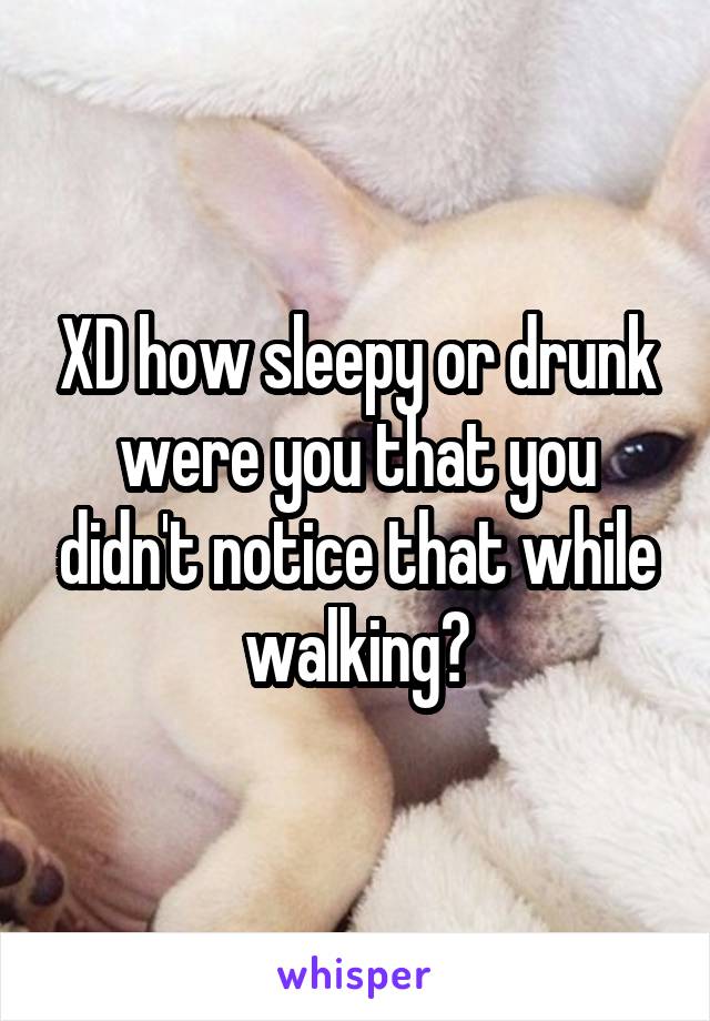 XD how sleepy or drunk were you that you didn't notice that while walking?