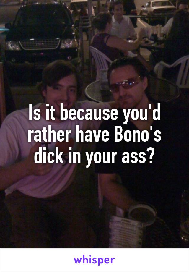 Is it because you'd rather have Bono's dick in your ass?