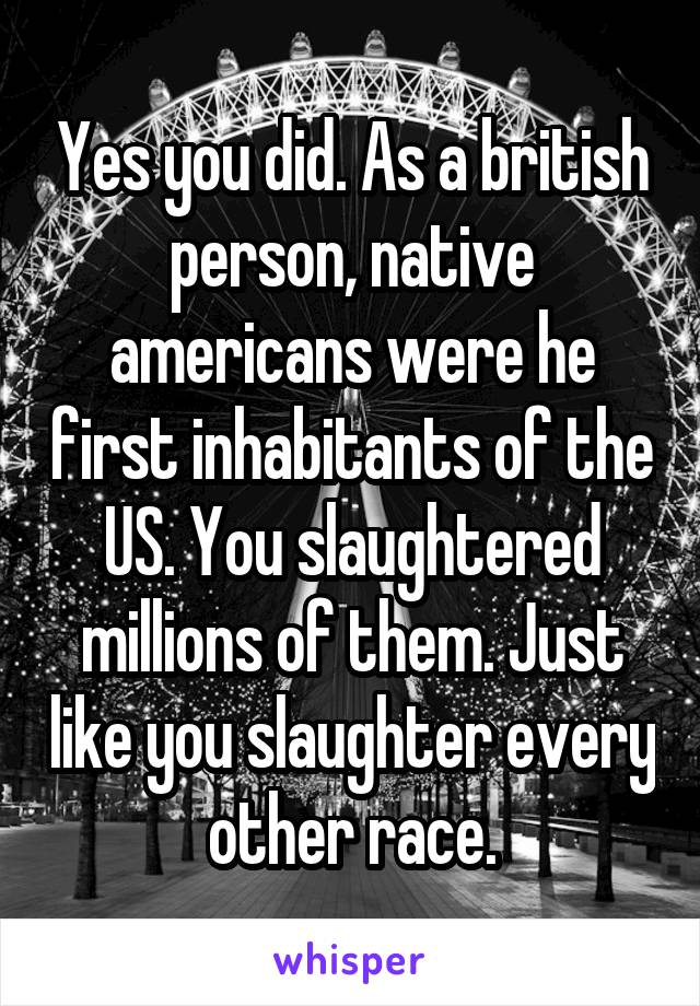 Yes you did. As a british person, native americans were he first inhabitants of the US. You slaughtered millions of them. Just like you slaughter every other race.
