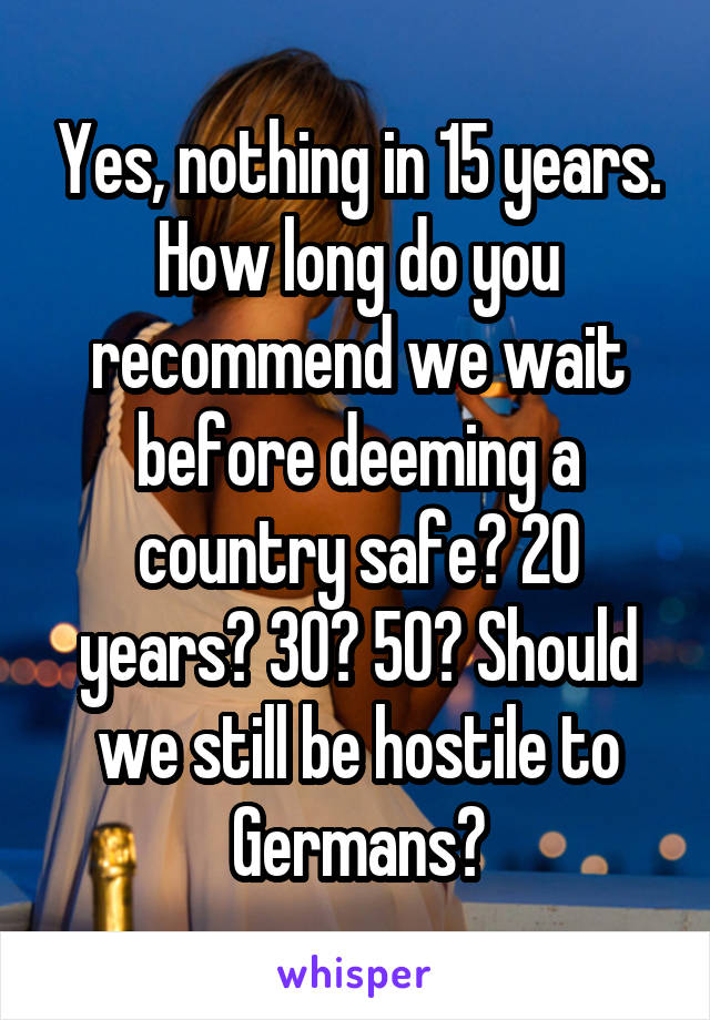 Yes, nothing in 15 years. How long do you recommend we wait before deeming a country safe? 20 years? 30? 50? Should we still be hostile to Germans?