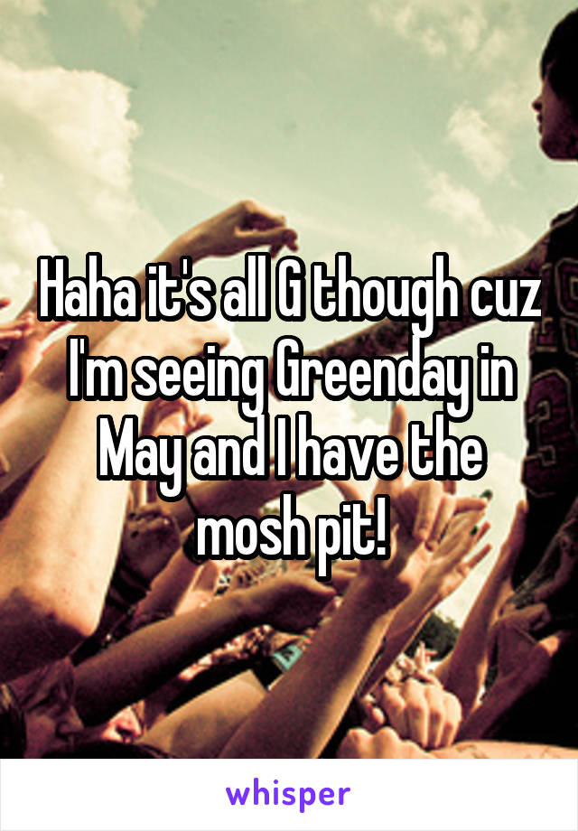 Haha it's all G though cuz I'm seeing Greenday in May and I have the mosh pit!