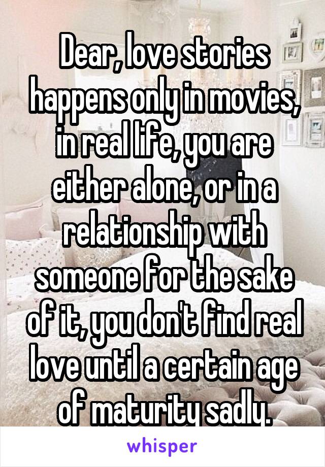 Dear, love stories happens only in movies, in real life, you are either alone, or in a relationship with someone for the sake of it, you don't find real love until a certain age of maturity sadly.