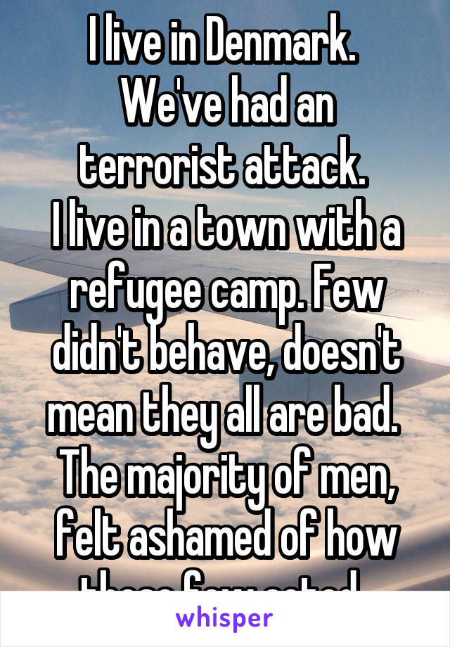 I live in Denmark. 
We've had an terrorist attack. 
I live in a town with a refugee camp. Few didn't behave, doesn't mean they all are bad. 
The majority of men, felt ashamed of how those few acted. 