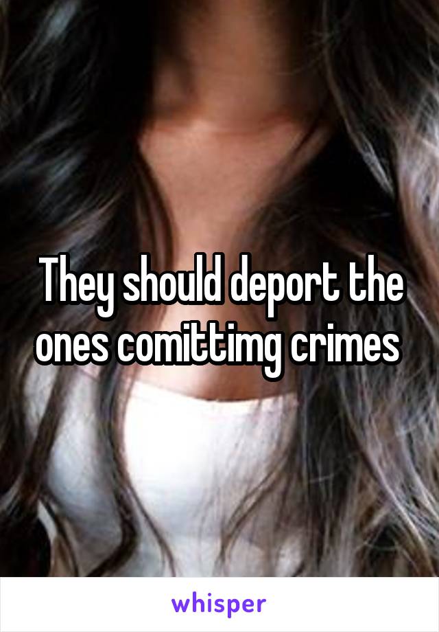 They should deport the ones comittimg crimes 