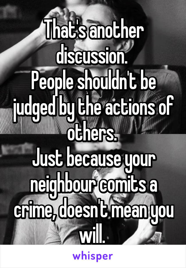 That's another discussion. 
People shouldn't be judged by the actions of others. 
Just because your neighbour comits a crime, doesn't mean you will. 