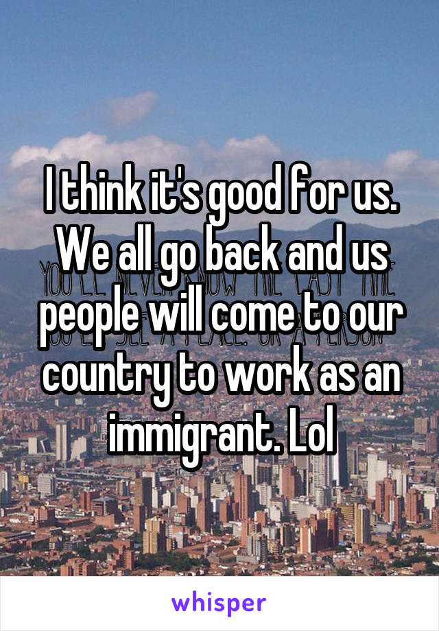 I think it's good for us. We all go back and us people will come to our country to work as an immigrant. Lol