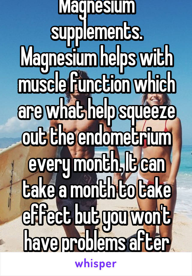 Magnesium supplements. Magnesium helps with muscle function which are what help squeeze out the endometrium every month. It can take a month to take effect but you won't have problems after that.