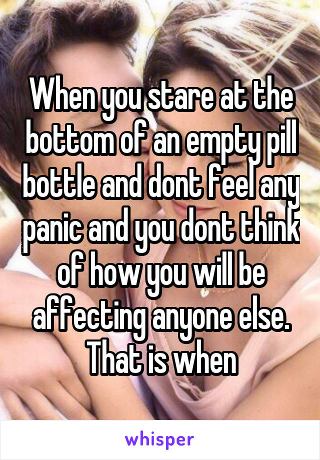 When you stare at the bottom of an empty pill bottle and dont feel any panic and you dont think of how you will be affecting anyone else.
That is when