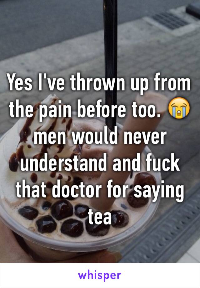 Yes I've thrown up from the pain before too. 😭 men would never understand and fuck that doctor for saying tea