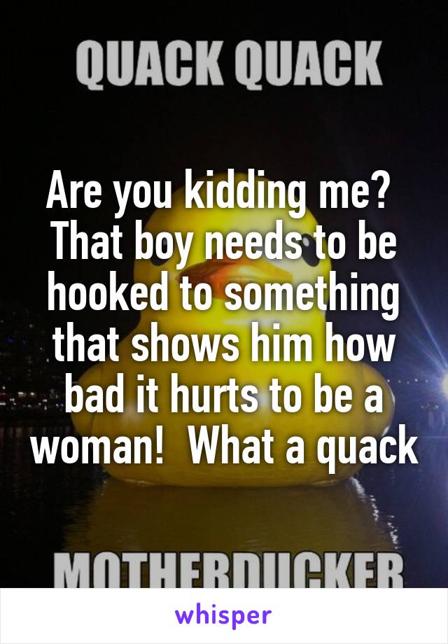 Are you kidding me?  That boy needs to be hooked to something that shows him how bad it hurts to be a woman!  What a quack