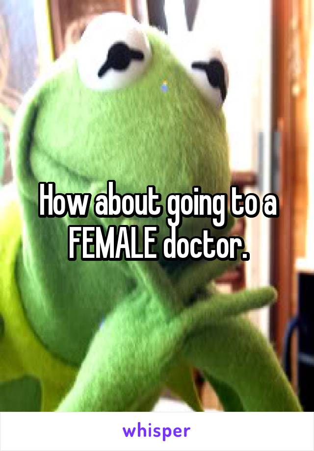 How about going to a FEMALE doctor.