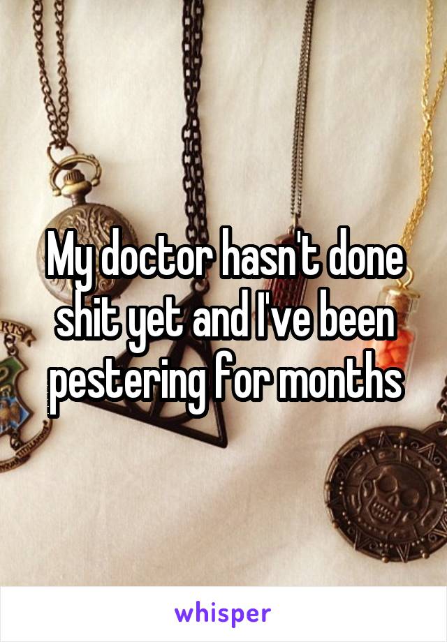 My doctor hasn't done shit yet and I've been pestering for months