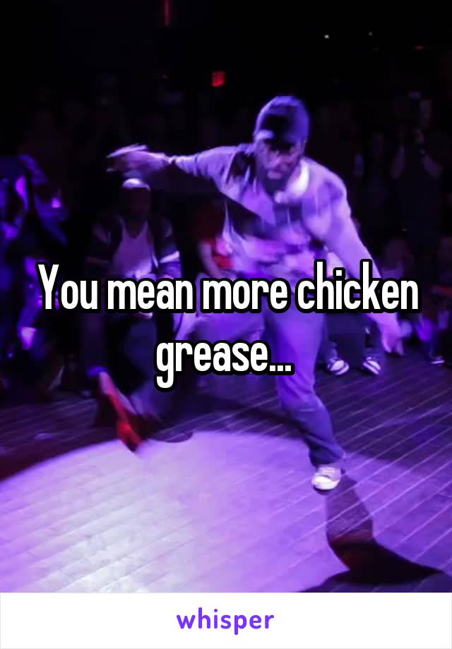 You mean more chicken grease... 