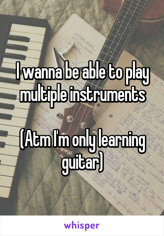 I wanna be able to play multiple instruments

(Atm I'm only learning guitar)