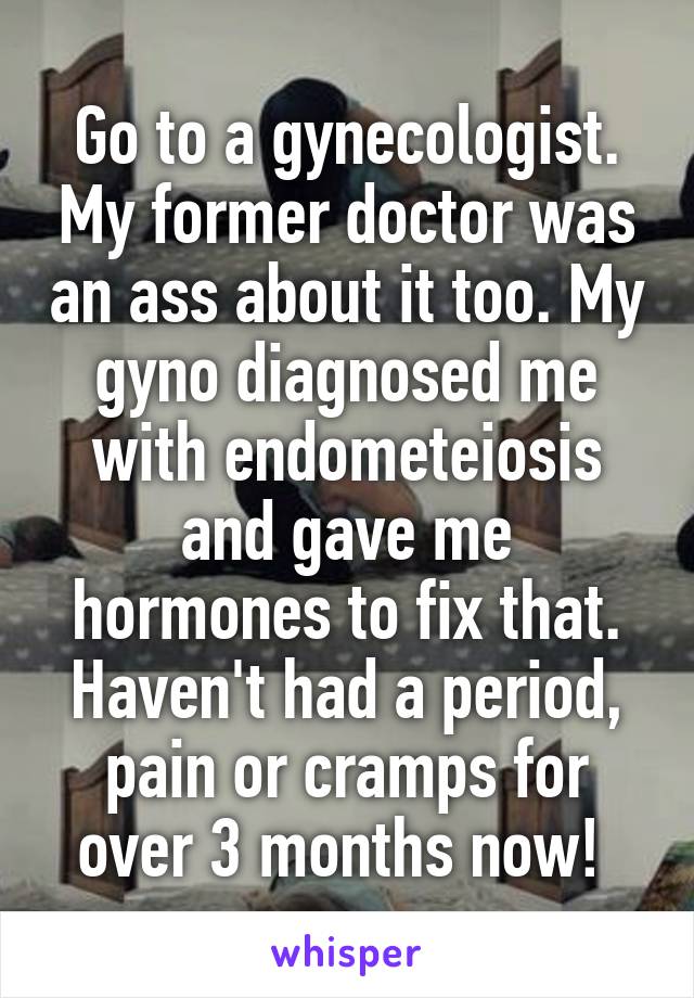 Go to a gynecologist. My former doctor was an ass about it too. My gyno diagnosed me with endometeiosis and gave me hormones to fix that. Haven't had a period, pain or cramps for over 3 months now! 