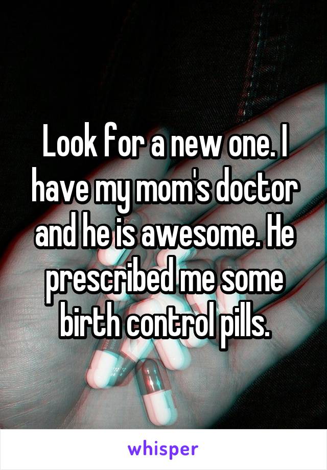 Look for a new one. I have my mom's doctor and he is awesome. He prescribed me some birth control pills.